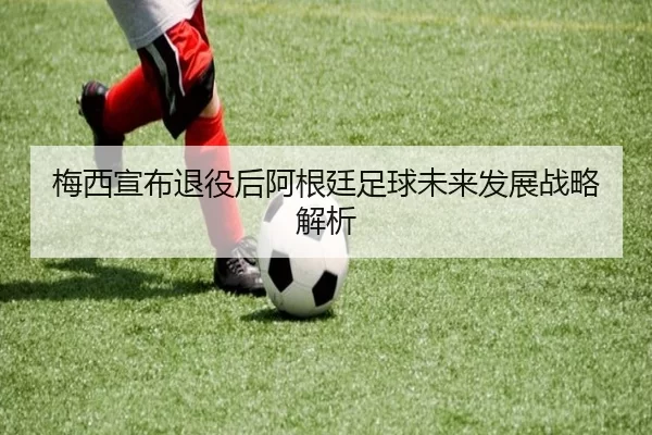 梅西宣布退役后阿根廷足球未来发展战略解析