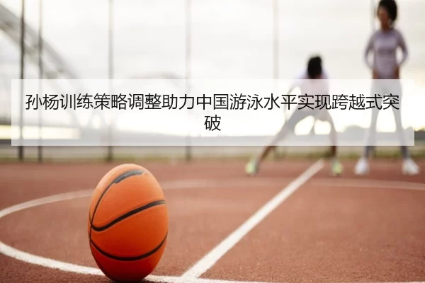 孙杨训练策略调整助力中国游泳水平实现跨越式突破